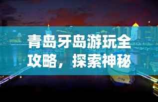 青岛牙岛游玩全攻略，探索神秘海岛之旅！